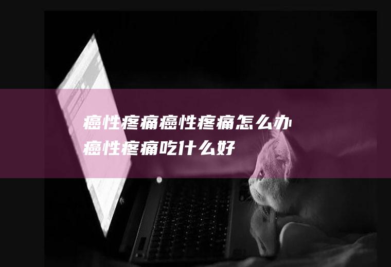癌性疼痛_癌性疼痛怎么办_癌性疼痛吃什么好_癌性疼痛的症状