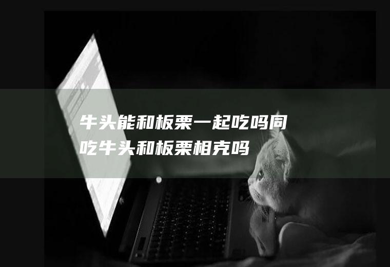 牛头能和板栗一起吃吗/同吃_牛头和板栗相克吗