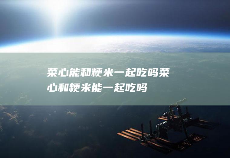 菜心能和粳米一起吃吗_菜心和粳米能一起吃吗/同吃