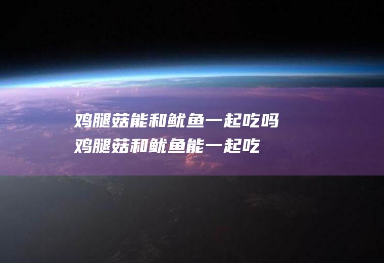 鸡腿菇能和鱿鱼一起吃吗_鸡腿菇和鱿鱼能一起吃吗/同吃