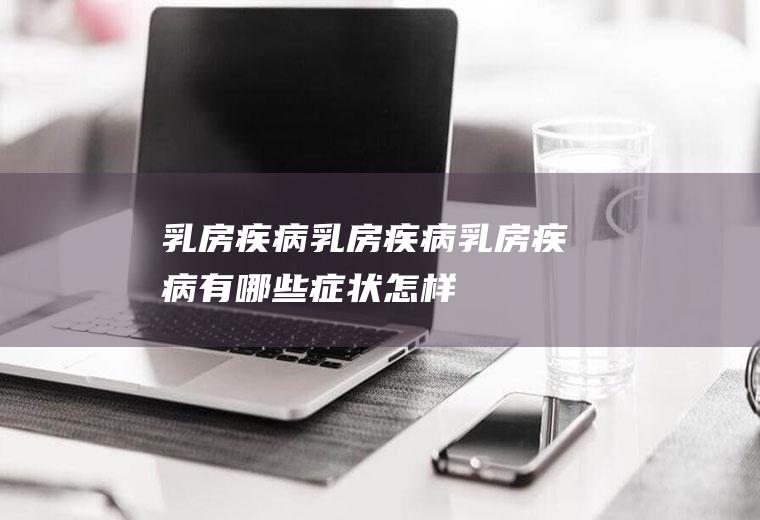 乳房疾病_乳房疾病_乳房疾病有哪些症状_怎样自己检查乳房疾病_怎么检查乳房疾病