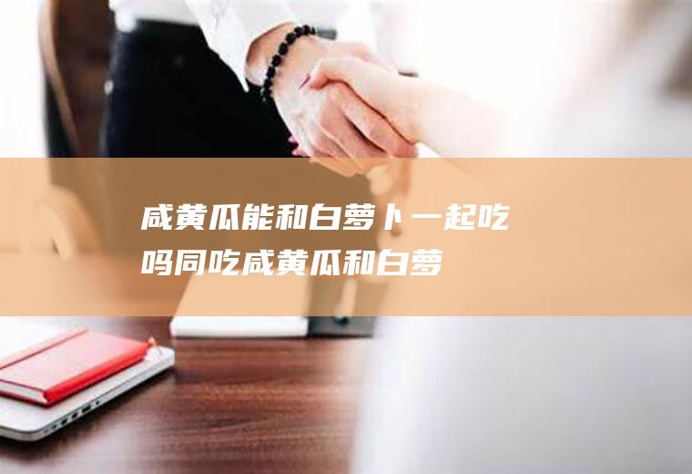 咸黄瓜能和白萝卜一起吃吗/同吃_咸黄瓜和白萝卜相克吗