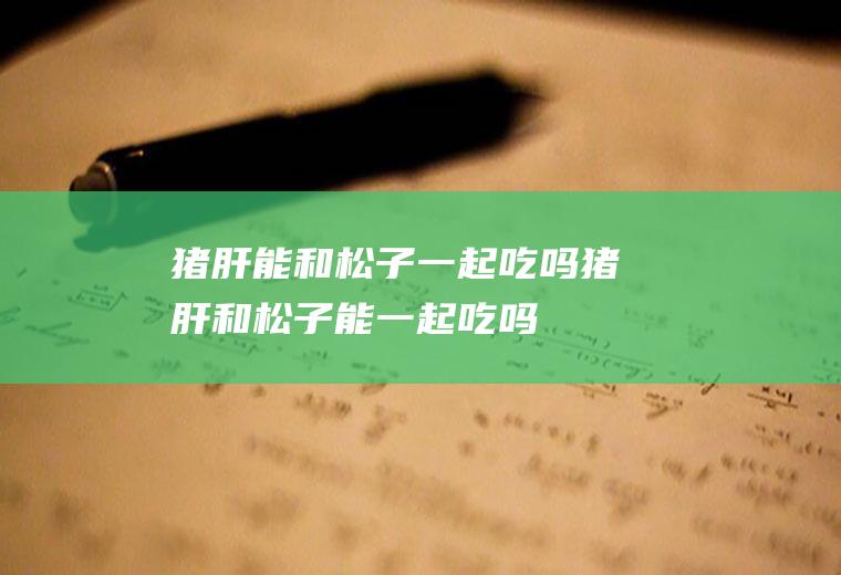 猪肝能和松子一起吃吗_猪肝和松子能一起吃吗/同吃