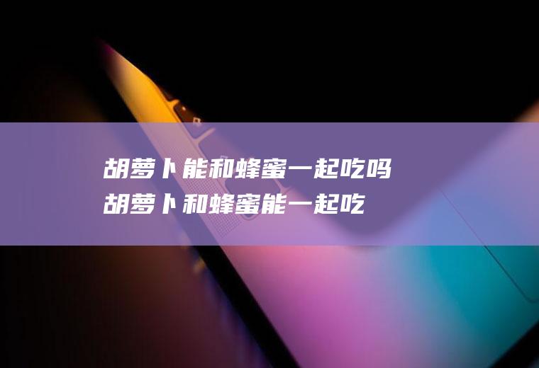 胡萝卜能和蜂蜜一起吃吗_胡萝卜和蜂蜜能一起吃吗/同吃