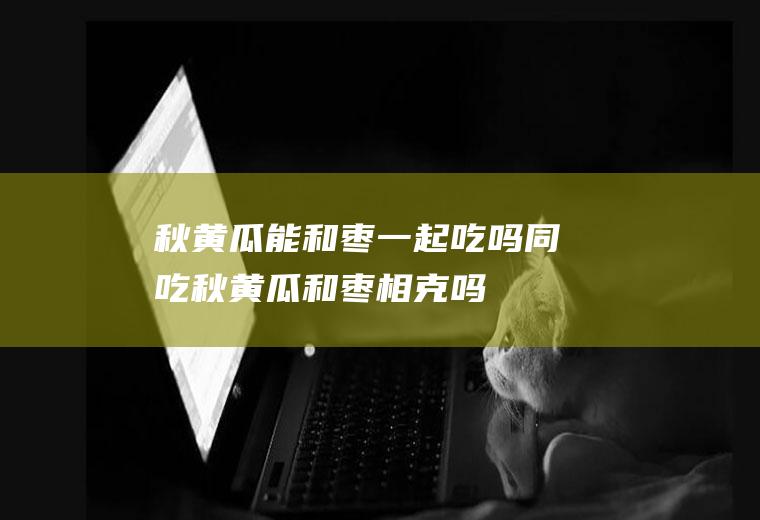 秋黄瓜能和枣一起吃吗/同吃_秋黄瓜和枣相克吗
