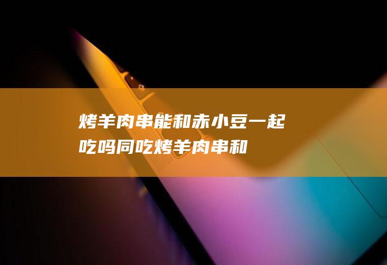 烤羊肉串能和赤小豆一起吃吗/同吃_烤羊肉串和赤小豆相克吗