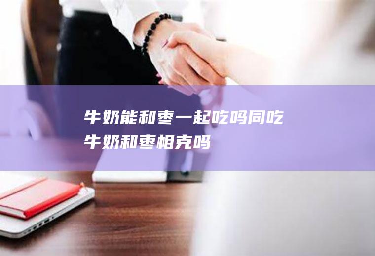 牛奶能和枣一起吃吗/同吃_牛奶和枣相克吗