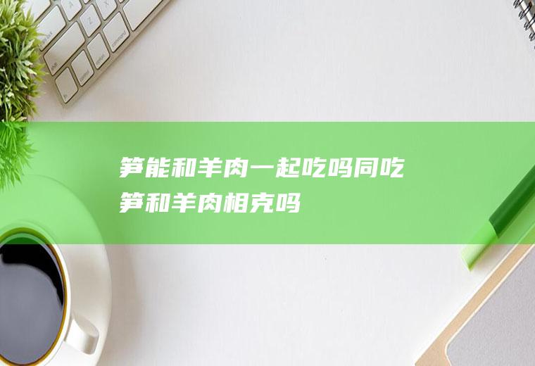 笋能和羊肉一起吃吗/同吃_笋和羊肉相克吗
