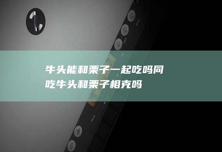 牛头能和栗子一起吃吗/同吃_牛头和栗子相克吗