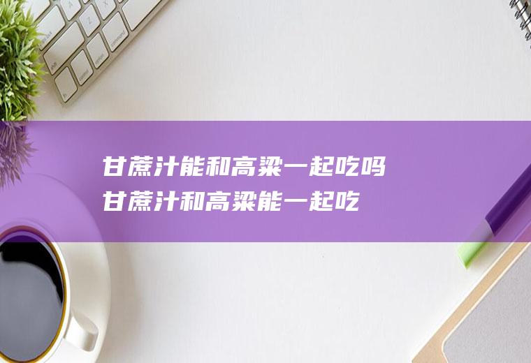 甘蔗汁能和高粱一起吃吗_甘蔗汁和高粱能一起吃吗/同吃
