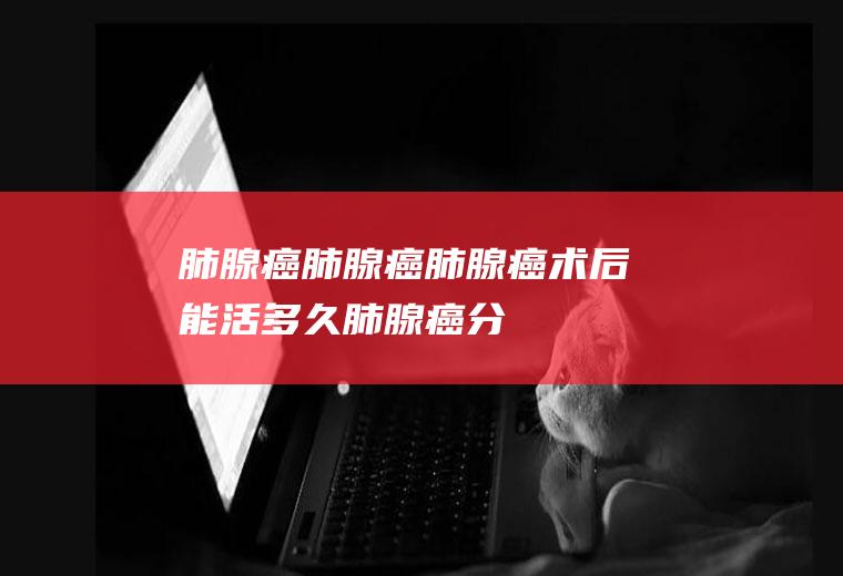 肺腺癌_肺腺癌,肺腺癌术后能活多久,肺腺癌分期,肺腺癌病人吃什么好,肺腺癌预后