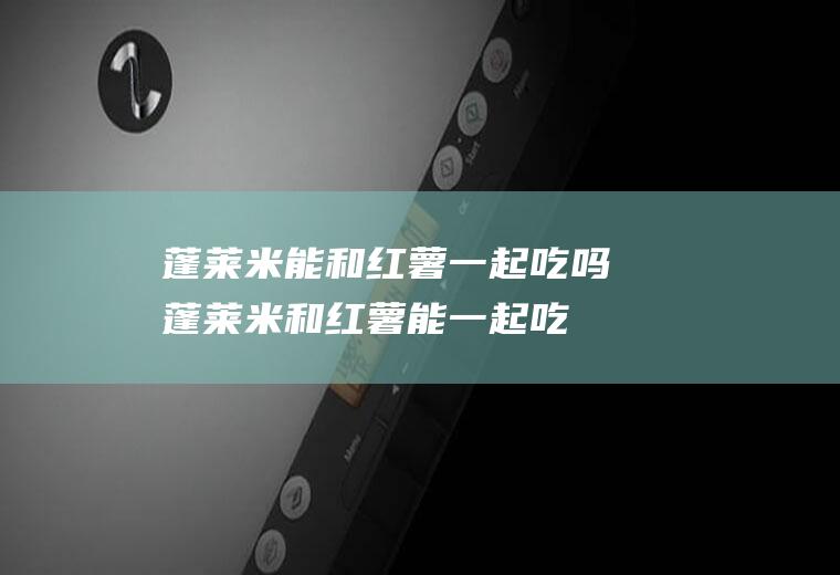 蓬莱米能和红薯一起吃吗_蓬莱米和红薯能一起吃吗/同吃