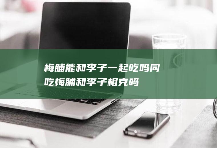 梅脯能和李子一起吃吗/同吃_梅脯和李子相克吗