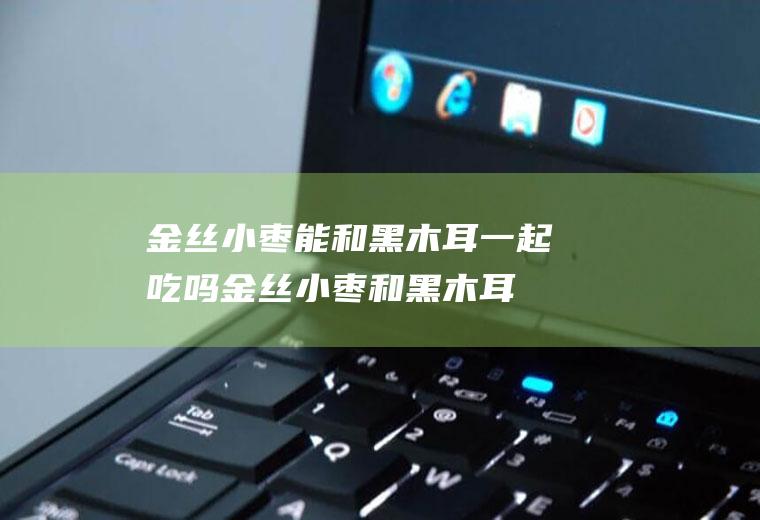 金丝小枣能和黑木耳一起吃吗金丝小枣和黑木耳