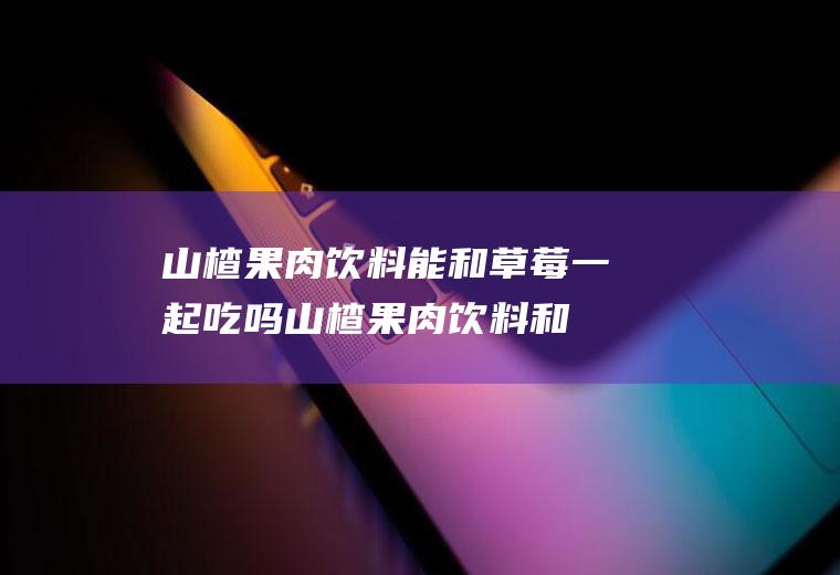 山楂果肉饮料能和草莓一起吃吗_山楂果肉饮料和草莓能一起吃吗/同吃