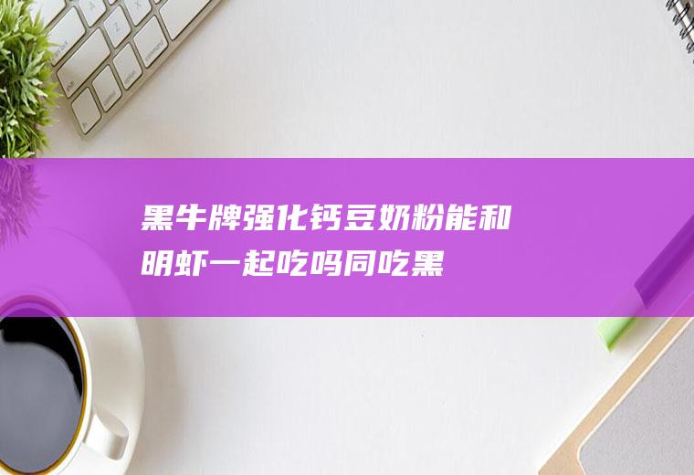 黑牛牌强化钙豆奶粉能和明虾一起吃吗/同吃_黑牛牌强化钙豆奶粉和明虾相克吗