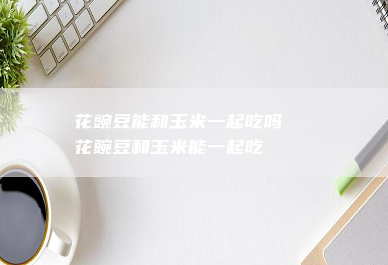 花豌豆能和玉米一起吃吗_花豌豆和玉米能一起吃吗/同吃