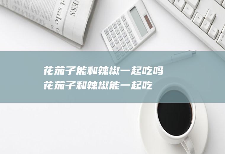 花茄子能和辣椒一起吃吗_花茄子和辣椒能一起吃吗/同吃