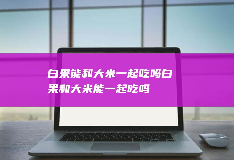 白果能和大米一起吃吗_白果和大米能一起吃吗/同吃