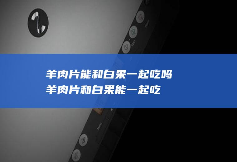 羊肉片能和白果一起吃吗_羊肉片和白果能一起吃吗/同吃
