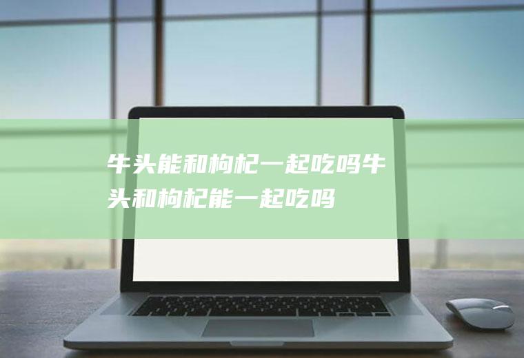 牛头能和枸杞一起吃吗_牛头和枸杞能一起吃吗/同吃