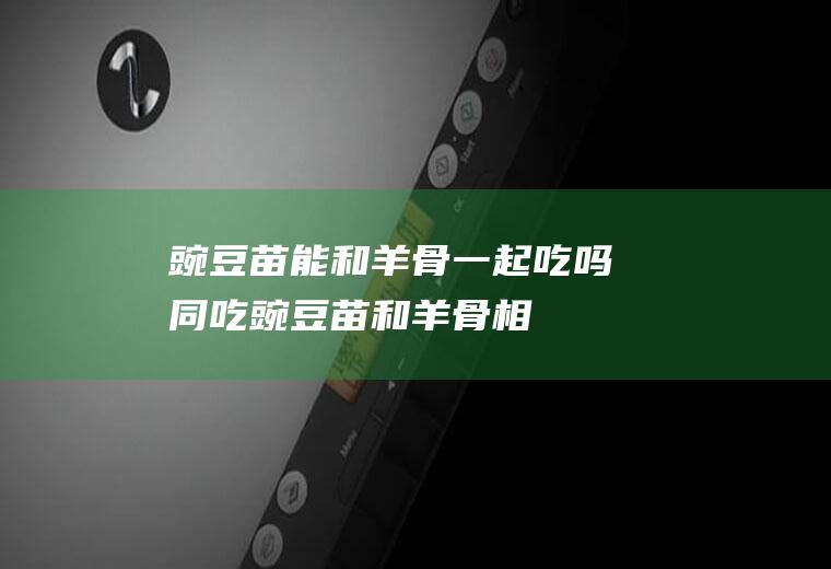 豌豆苗能和羊骨一起吃吗/同吃_豌豆苗和羊骨相克吗