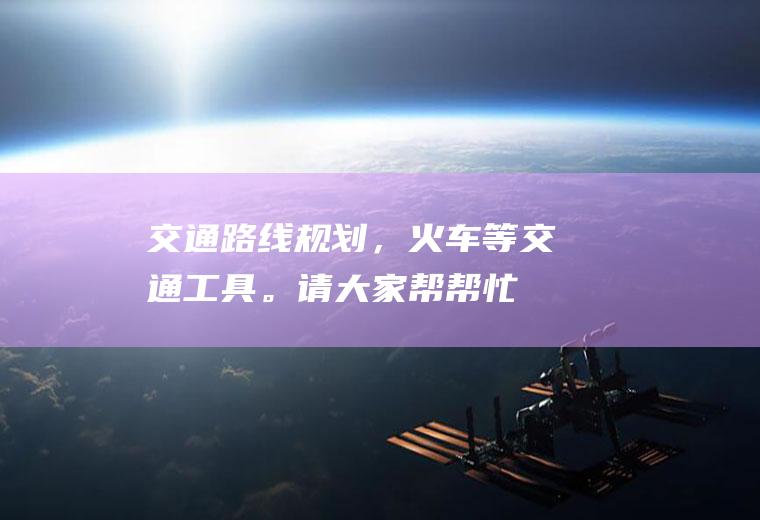 交通路线规划，火车等交通工具。请大家帮帮忙(交通路线表)