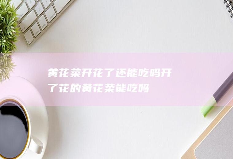 黄花菜开花了还能吃吗_开了花的黄花菜能吃吗