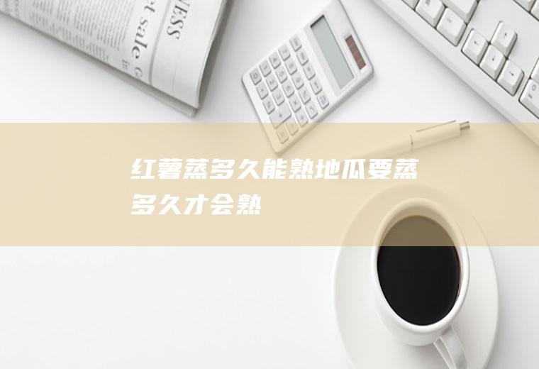 红薯蒸多久能熟_地瓜要蒸多久才会熟