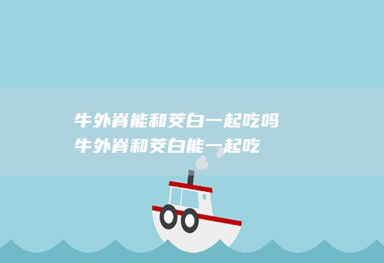 牛外脊能和茭白一起吃吗_牛外脊和茭白能一起吃吗/同吃