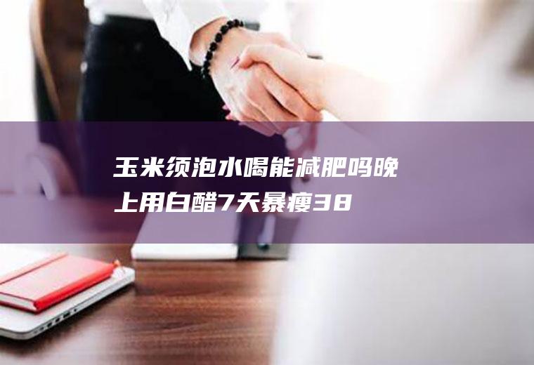 玉米须泡水喝能减肥吗(晚上用白醋7天暴瘦38斤)