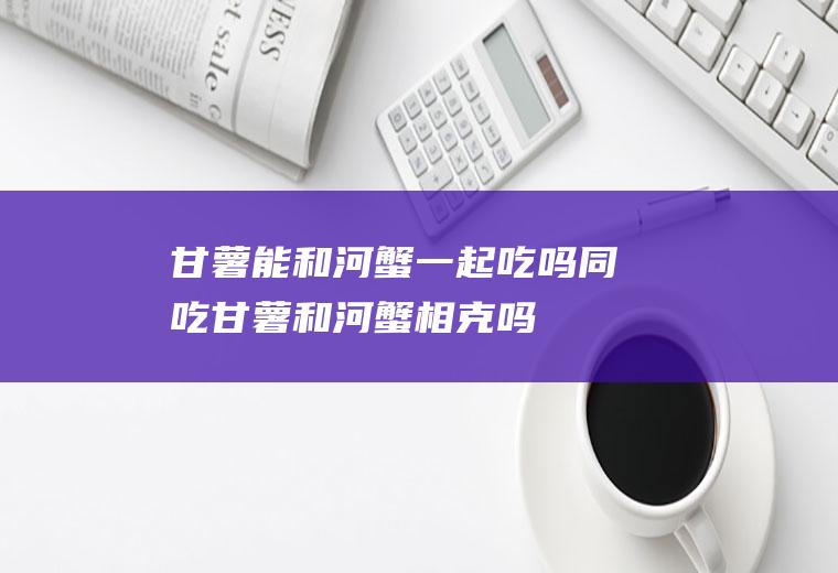 甘薯能和河蟹一起吃吗/同吃_甘薯和河蟹相克吗