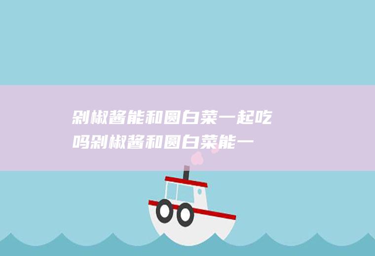 剁椒酱能和圆白菜一起吃吗_剁椒酱和圆白菜能一起吃吗/同吃