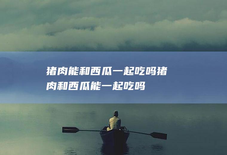猪肉能和西瓜一起吃吗_猪肉和西瓜能一起吃吗/同吃