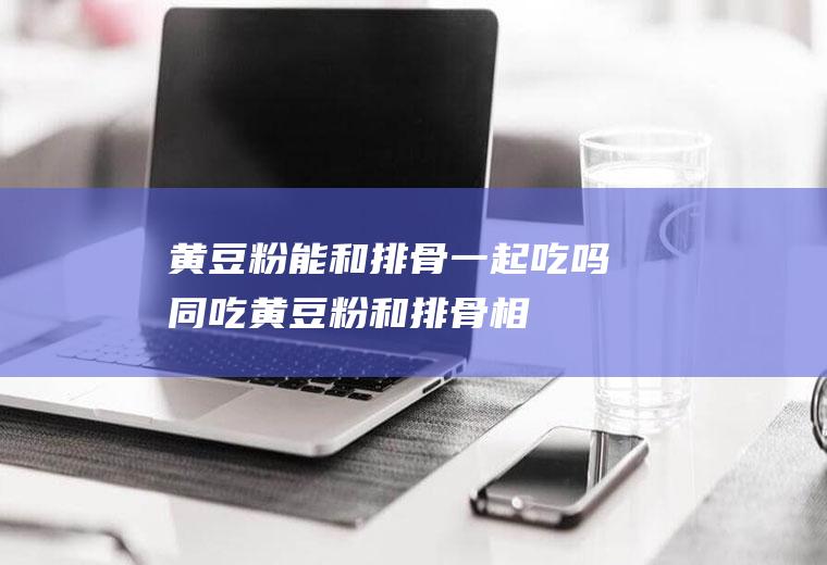 黄豆粉能和排骨一起吃吗/同吃_黄豆粉和排骨相克吗