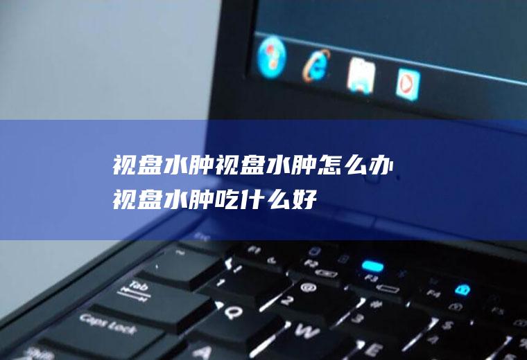 视盘水肿_视盘水肿怎么办_视盘水肿吃什么好_视盘水肿的症状