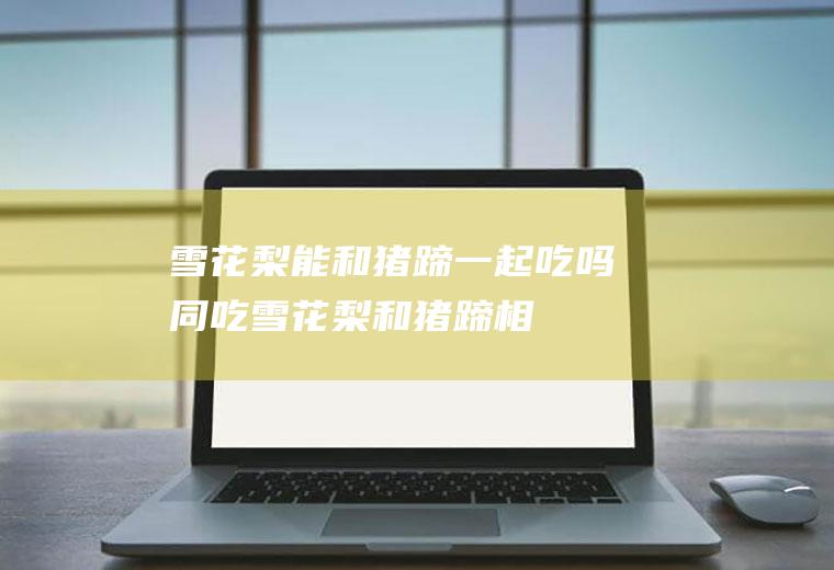 雪花梨能和猪蹄一起吃吗/同吃_雪花梨和猪蹄相克吗