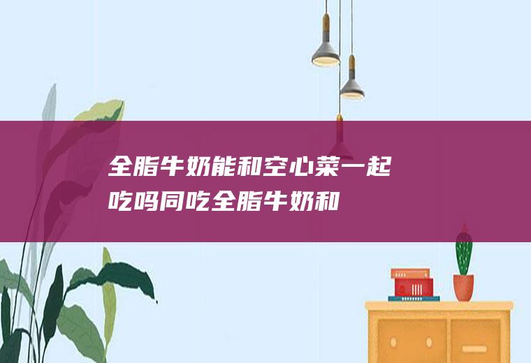 全脂牛奶能和空心菜一起吃吗/同吃_全脂牛奶和空心菜相克吗