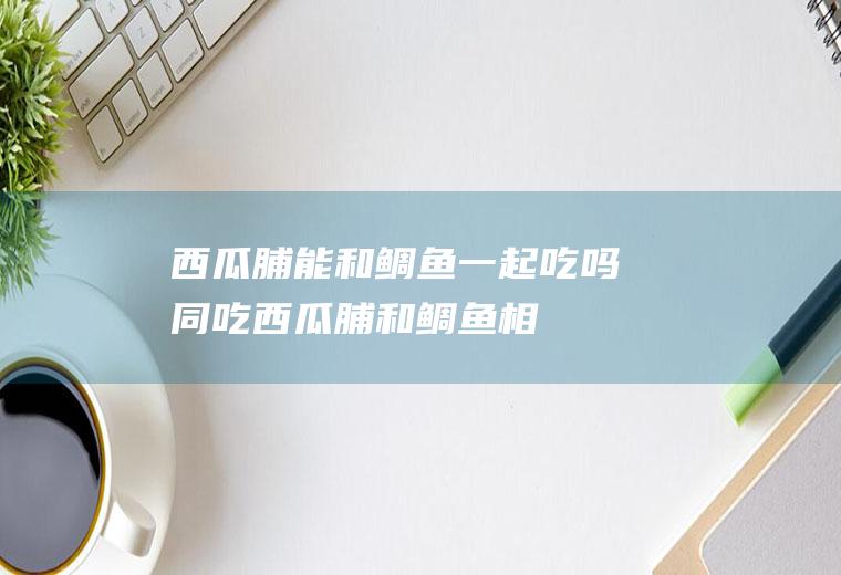 西瓜脯能和鲷鱼一起吃吗/同吃_西瓜脯和鲷鱼相克吗