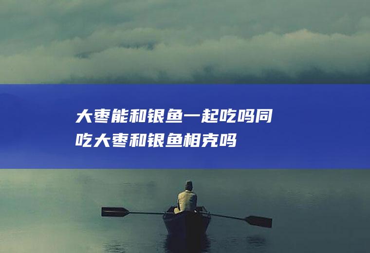 大枣能和银鱼一起吃吗/同吃_大枣和银鱼相克吗