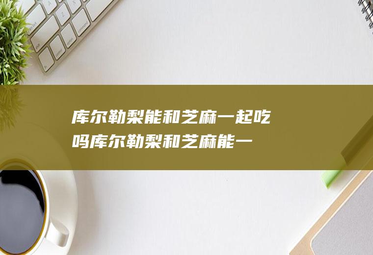 库尔勒梨能和芝麻一起吃吗_库尔勒梨和芝麻能一起吃吗/同吃