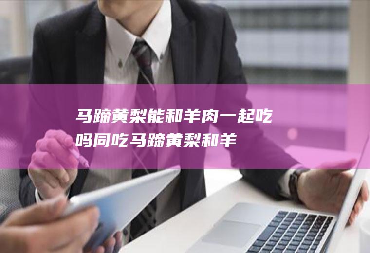 马蹄黄梨能和羊肉一起吃吗/同吃_马蹄黄梨和羊肉相克吗