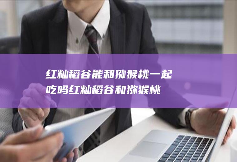 红籼稻谷能和猕猴桃一起吃吗_红籼稻谷和猕猴桃能一起吃吗/同吃