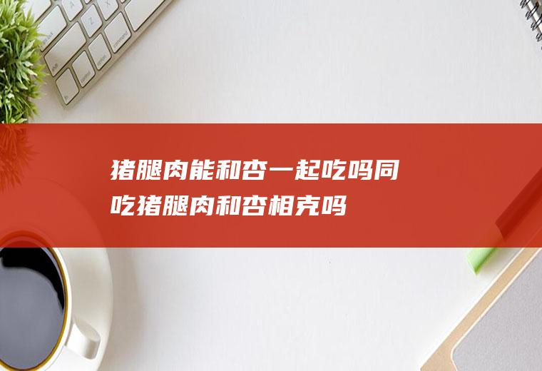 猪腿肉能和杏一起吃吗/同吃_猪腿肉和杏相克吗