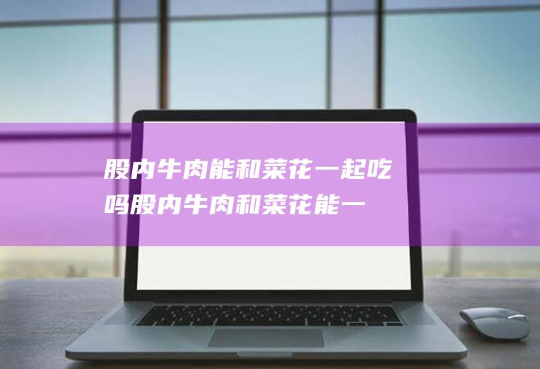 股内牛肉能和菜花一起吃吗_股内牛肉和菜花能一起吃吗/同吃