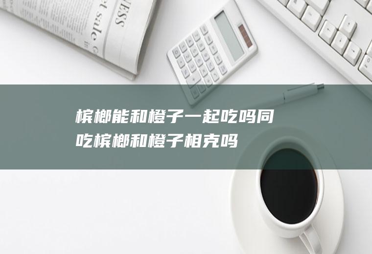 槟榔能和橙子一起吃吗/同吃_槟榔和橙子相克吗