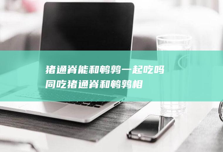 猪通脊能和鹌鹑一起吃吗/同吃_猪通脊和鹌鹑相克吗
