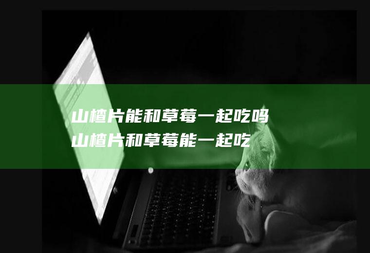 山楂片能和草莓一起吃吗_山楂片和草莓能一起吃吗/同吃