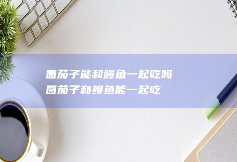 圆茄子能和鳗鱼一起吃吗_圆茄子和鳗鱼能一起吃吗/同吃