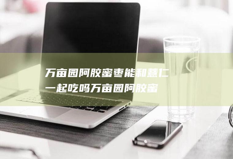 万亩园阿胶蜜枣能和薏仁一起吃吗_万亩园阿胶蜜枣和薏仁能一起吃吗/同吃
